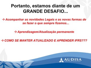 Portanto, estamos diante de um GRANDE DESAFIO... 
Acompanhar as novidades Legais e as novas formas de se fazer o que sempre fizemos... 
Aprendizagem/Atualização permanente 
COMO SE MANTER ATUALIZADO E APRENDER IFRS???  