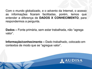 Comomundoglobalizado,eoadventodaInternet,oacessoasinformaçõesficaramfacilitadas,porém,temosqueentenderadiferençadeDADOSXCONHECIMENTO,pararespondermosapergunta. 
Dados –Fonte primária, sem estar trabalhada, não “agrega valor”. 
Informação/conhecimento –Dado trabalhado, colocado em contextos de modo que se “agregue valor”.  