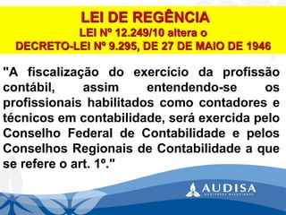 "Afiscalizaçãodoexercíciodaprofissãocontábil,assimentendendo-seosprofissionaishabilitadoscomocontadoresetécnicosemcontabilidade,seráexercidapeloConselhoFederaldeContabilidadeepelosConselhosRegionaisdeContabilidadeaqueserefereoart.1º." LEI DE REGÊNCIALEI Nº 12.249/10 altera oDECRETO-LEI Nº 9.295,DE 27 DE MAIO DE 1946  