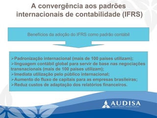 A convergência aos padrõesinternacionais de contabilidade (IFRS) 
Benefícios da adoção do IFRS como padrão contábil 
Padronização internacional (mais de 100 países utilizam); 
linguagem contábil global para servir de base nas negociações 
transnacionais (mais de 100 países utilizam); 
Imediata utilização pelo público internacional; 
Aumento do fluxo de capitais para as empresas brasileiras; 
Reduz custos de adaptação dos relatórios financeiros.  