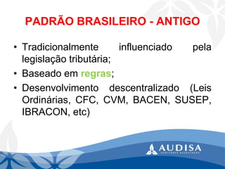 PADRÃO BRASILEIRO -ANTIGO 
•Tradicionalmenteinfluenciadopelalegislaçãotributária; 
•Baseadoemregras; 
•Desenvolvimentodescentralizado(LeisOrdinárias,CFC,CVM,BACEN,SUSEP, IBRACON,etc)  