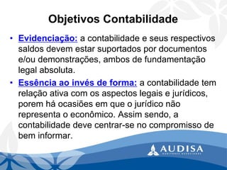 Objetivos Contabilidade 
•Evidenciação:a contabilidade e seus respectivos saldos devem estar suportados por documentos e/ou demonstrações, ambos de fundamentação legal absoluta. 
•Essência ao invés de forma:a contabilidade tem relação ativa com os aspectos legais e jurídicos, porem há ocasiões em que o jurídico não representa o econômico. Assim sendo, a contabilidade deve centrar-se no compromisso de bem informar.  