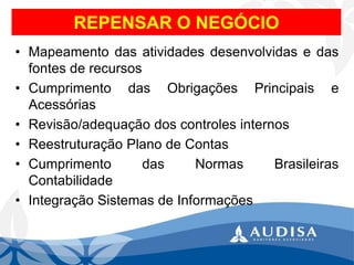 REPENSAR O NEGÓCIO 
•Mapeamentodasatividadesdesenvolvidasedasfontesderecursos 
•CumprimentodasObrigaçõesPrincipaiseAcessórias 
•Revisão/adequaçãodoscontrolesinternos 
•ReestruturaçãoPlanodeContas 
•CumprimentodasNormasBrasileirasContabilidade 
•IntegraçãoSistemasdeInformações  