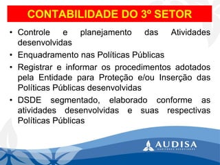 CONTABILIDADE DO 3ºSETOR 
•ControleeplanejamentodasAtividadesdesenvolvidas 
•EnquadramentonasPolíticasPúblicas 
•RegistrareinformarosprocedimentosadotadospelaEntidadeparaProteçãoe/ouInserçãodasPolíticasPúblicasdesenvolvidas 
•DSDEsegmentado,elaboradoconformeasatividadesdesenvolvidasesuasrespectivasPolíticasPúblicas  