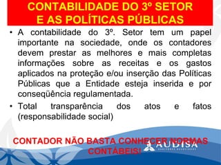 CONTABILIDADE DO 3ºSETORE AS POLÍTICAS PÚBLICAS 
•Acontabilidadedo3º.Setortemumpapelimportantenasociedade,ondeoscontadoresdevemprestarasmelhoresemaiscompletasinformaçõessobreasreceitaseosgastosaplicadosnaproteçãoe/ouinserçãodasPolíticasPúblicasqueaEntidadeestejainseridaeporconseqüênciaregulamentada. 
•Totaltransparênciadosatosefatos(responsabilidadesocial) 
CONTADOR NÃO BASTA CONHECER NORMAS CONTÁBEIS!  