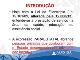 •HojecomaLeidaFilantropia(Lei12.101/09,alteradapela12.868/13), entende-seaprestaçãodeserviçonaáreadasaúde,educaçãoouassistênciasocial. 
•AexpressãoPARAESTATALabrangepessoasprivadasquecolaboramcomoEstadodesempenhandoatividadenãolucrativa.  
