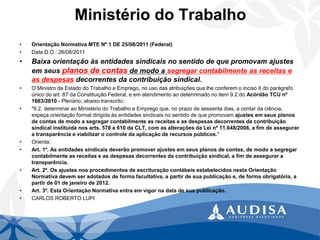 Ministério do Trabalho 
•Orientação Normativa MTE Nº 1 DE 25/08/2011 (Federal) 
•Data D.O.: 26/08/2011 
•Baixa orientação às entidades sindicais no sentido de que promovam ajustes em seus planos de contasde modo a segregar contabilmente as receitas e as despesasdecorrentes da contribuição sindical. 
•O Ministro de Estado do Trabalho e Emprego, no uso das atribuições que lhe conferem o inciso II do parágrafo único do art. 87 da Constituição Federal, e em atendimento ao determinado no item 9.2 do Acórdão TCU nº 1663/2010-Plenário, abaixo transcrito: 
•"9.2. determinar ao Ministério do Trabalho e Emprego que, no prazo de sessenta dias, a contar da ciência, expeça orientação formal dirigida às entidades sindicais no sentido de que promovam ajustes em seus planos de contas de modo a segregar contabilmente as receitas e as despesas decorrentes da contribuição sindical instituída nos arts. 578 a 610 da CLT, com as alterações da Lei nº 11.648/2008, a fim de assegurar a transparência e viabilizar o controle da aplicação de recursos públicos." 
•Orienta: 
•Art. 1º. As entidades sindicais deverão promover ajustes em seus planos de contas, de modo a segregar contabilmente as receitas e as despesas decorrentes da contribuição sindical, a fim de assegurar a transparência. 
•Art. 2º. Os ajustes nos procedimentos de escrituração contábeis estabelecidos nesta Orientação Normativa devem ser adotados de forma facultativa, a partir de sua publicação e, de forma obrigatória, a partir de 01 de janeiro de 2012. 
•Art. 3º. Esta Orientação Normativa entra em vigor na data de sua publicação. 
•CARLOS ROBERTO LUPI  