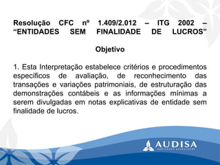 ResoluçãoCFCnº1.409/2.012–ITG2002– “ENTIDADESSEMFINALIDADEDELUCROS” Objetivo1.EstaInterpretaçãoestabelececritérioseprocedimentosespecíficosdeavaliação,dereconhecimentodastransaçõesevariaçõespatrimoniais,deestruturaçãodasdemonstraçõescontábeiseasinformaçõesmínimasaseremdivulgadasemnotasexplicativasdeentidadesemfinalidadedelucros. .  