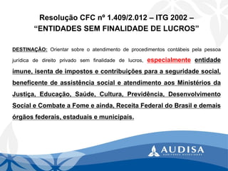 Resolução CFC nº 1.409/2.012 –ITG 2002 – 
“ENTIDADES SEM FINALIDADE DE LUCROS” 
DESTINAÇÃO:Orientarsobreoatendimentodeprocedimentoscontábeispelapessoajurídicadedireitoprivadosemfinalidadedelucros,especialmenteentidadeimune,isentadeimpostosecontribuiçõesparaaseguridadesocial, beneficentedeassistênciasocialeatendimentoaosMinistériosdaJustiça,Educação,Saúde,Cultura,Previdência,DesenvolvimentoSocialeCombateaFomeeainda,ReceitaFederaldoBrasiledemaisórgãosfederais,estaduaisemunicipais.  