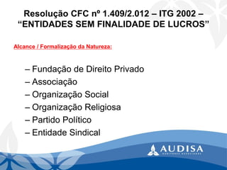 Resolução CFC nº 1.409/2.012 –ITG 2002 – “ENTIDADES SEM FINALIDADE DE LUCROS” 
Alcance / Formalização da Natureza: 
–Fundação de Direito Privado 
–Associação 
–Organização Social 
–Organização Religiosa 
–Partido Político 
–Entidade Sindical  