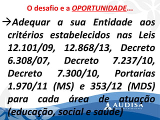 O desafio e a OPORTUNIDADE... 
AdequarasuaEntidadeaoscritériosestabelecidosnasLeis12.101/09,12.868/13,Decreto6.308/07,Decreto7.237/10, Decreto7.300/10,Portarias1.970/11(MS)e353/12(MDS) paracadaáreadeatuação(educação,socialesaúde)  