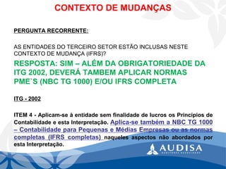 PERGUNTA RECORRENTE: 
AS ENTIDADES DO TERCEIRO SETOR ESTÃO INCLUSAS NESTE CONTEXTO DE MUDANÇA (IFRS)? 
RESPOSTA: SIM –ALÉM DA OBRIGATORIEDADE DA ITG 2002, DEVERÁ TAMBEM APLICAR NORMAS PME`S (NBC TG 1000) E/OU IFRS COMPLETA 
ITG-2002 
ITEM4-Aplicam-seàentidadesemfinalidadedelucrososPrincípiosdeContabilidadeeestaInterpretação.Aplica-setambémaNBCTG1000–ContabilidadeparaPequenaseMédiasEmpresasouasnormascompletas(IFRScompletas)naquelesaspectosnãoabordadosporestaInterpretação. 
CONTEXTO DE MUDANÇAS  