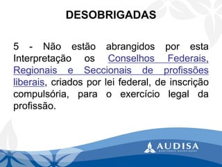 5-NãoestãoabrangidosporestaInterpretaçãoosConselhosFederais, RegionaiseSeccionaisdeprofissõesliberais,criadosporleifederal,deinscriçãocompulsória,paraoexercíciolegaldaprofissão. 
DESOBRIGADAS  