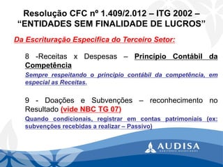 Resolução CFC nº 1.409/2.012 –ITG 2002 – “ENTIDADES SEM FINALIDADE DE LUCROS” 
Da Escrituração Especifica do Terceiro Setor: 
8-ReceitasxDespesas–PrincípioContábildaCompetência 
Semprerespeitandooprincipiocontábildacompetência,emespecialasReceitas. 
9-DoaçõeseSubvenções–reconhecimentonoResultado(videNBCTG07) 
Quandocondicionais,registraremcontaspatrimoniais(ex: subvençõesrecebidasarealizar–Passivo)  