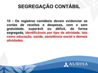 SEGREGAÇÃO CONTÁBIL 
10-Osregistroscontábeisdevemevidenciarascontasdereceitasedespesas,comesemgratuidade,superávitoudéficit,deformasegregada,identificáveisportipodeatividade,taiscomoeducação,saúde,assistênciasocialedemaisatividades.  