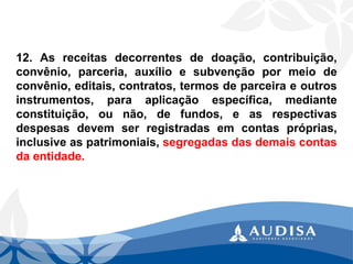 12.Asreceitasdecorrentesdedoação,contribuição, convênio,parceria,auxílioesubvençãopormeiodeconvênio,editais,contratos,termosdeparceiraeoutrosinstrumentos,paraaplicaçãoespecífica,medianteconstituição,ounão,defundos,easrespectivasdespesasdevemserregistradasemcontaspróprias, inclusiveaspatrimoniais,segregadasdasdemaiscontasdaentidade.  
