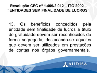 Resolução CFC nº 1.409/2.012 –ITG 2002 – “ENTIDADES SEM FINALIDADE DE LUCROS” 
13.Osbenefíciosconcedidospelaentidadesemfinalidadedelucrosatítulodegratuidadedevemserreconhecidosdeformasegregada,destacando-seaquelesquedevemserutilizadosemprestaçõesdecontasnosórgãosgovernamentais.  