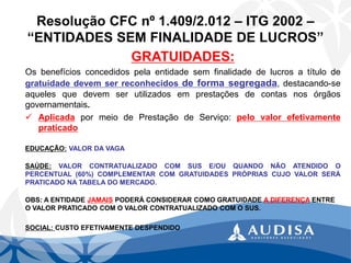 Resolução CFC nº 1.409/2.012 –ITG 2002 – “ENTIDADES SEM FINALIDADE DE LUCROS” 
GRATUIDADES: 
Osbenefíciosconcedidospelaentidadesemfinalidadedelucrosatítulodegratuidadedevemserreconhecidosdeformasegregada,destacando-seaquelesquedevemserutilizadosemprestaçõesdecontasnosórgãosgovernamentais. 
AplicadapormeiodePrestaçãodeServiço:pelovalorefetivamentepraticado 
EDUCAÇÃO:VALOR DA VAGA 
SAÚDE:VALORCONTRATUALIZADOCOMSUSE/OUQUANDONÃOATENDIDOOPERCENTUAL(60%)COMPLEMENTARCOMGRATUIDADESPRÓPRIASCUJOVALORSERÁPRATICADONATABELADOMERCADO. 
OBS: A ENTIDADE JAMAISPODERÁ CONSIDERAR COMO GRATUIDADE A DIFERENÇAENTRE O VALOR PRATICADO COM O VALOR CONTRATUALIZADO COM O SUS. 
SOCIAL: CUSTO EFETIVAMENTE DESPENDIDO  