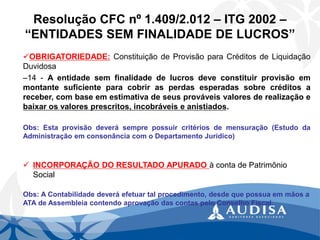 Resolução CFC nº 1.409/2.012 –ITG 2002 – “ENTIDADES SEM FINALIDADE DE LUCROS” 
OBRIGATORIEDADE:ConstituiçãodeProvisãoparaCréditosdeLiquidaçãoDuvidosa 
–14-Aentidadesemfinalidadedelucrosdeveconstituirprovisãoemmontantesuficienteparacobrirasperdasesperadassobrecréditosareceber,combaseemestimativadeseusprováveisvaloresderealizaçãoebaixarosvaloresprescritos,incobráveiseanistiados. 
Obs:Estaprovisãodeverásemprepossuircritériosdemensuração(EstudodaAdministraçãoemconsonânciacomoDepartamentoJurídico) 
INCORPORAÇÃO DO RESULTADO APURADO à conta de Patrimônio Social 
Obs: A Contabilidade deverá efetuar tal procedimento, desde que possua em mãos a ATA de Assembleia contendo aprovação das contas pelo Conselho Fiscal.  