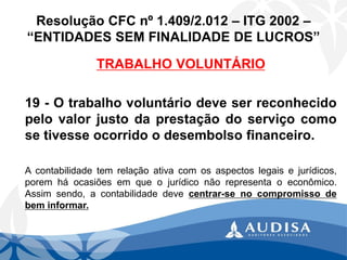 Resolução CFC nº 1.409/2.012 –ITG 2002 – “ENTIDADES SEM FINALIDADE DE LUCROS” 
TRABALHO VOLUNTÁRIO 
19-Otrabalhovoluntáriodeveserreconhecidopelovalorjustodaprestaçãodoserviçocomosetivesseocorridoodesembolsofinanceiro. 
Acontabilidadetemrelaçãoativacomosaspectoslegaisejurídicos, poremháocasiõesemqueojurídiconãorepresentaoeconômico. Assimsendo,acontabilidadedevecentrar-senocompromissodebeminformar.  