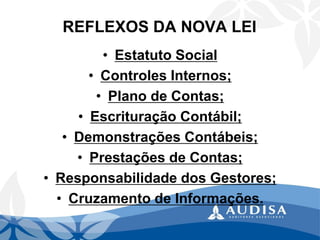 REFLEXOS DA NOVA LEI 
•Estatuto Social 
•Controles Internos; 
•Plano de Contas; 
•Escrituração Contábil; 
•Demonstrações Contábeis; 
•Prestações de Contas; 
•Responsabilidade dos Gestores; 
•Cruzamento de Informações.  