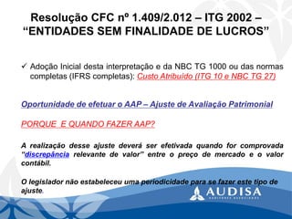 Resolução CFC nº 1.409/2.012 –ITG 2002 – “ENTIDADES SEM FINALIDADE DE LUCROS” 
AdoçãoInicialdestainterpretaçãoedaNBCTG1000oudasnormascompletas(IFRScompletas):CustoAtribuído(ITG10eNBCTG27) Oportunidade de efetuar o AAP –Ajuste de Avaliação Patrimonial 
PORQUE E QUANDO FAZER AAP? 
Arealizaçãodesseajustedeveráserefetivadaquandoforcomprovada“discrepânciarelevantedevalor”entreopreçodemercadoeovalorcontábil. 
O legislador não estabeleceu uma periodicidade para se fazer este tipo de ajuste.  