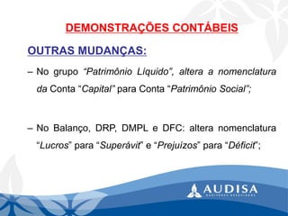 DEMONSTRAÇÕES CONTÁBEIS 
OUTRASMUDANÇAS: 
–Nogrupo“PatrimônioLíquido”,alteraanomenclaturadaConta“Capital”paraConta“PatrimônioSocial”; 
–NoBalanço,DRP,DMPLeDFC:alteranomenclatura“Lucros”para“Superávit”e“Prejuízos”para“Déficit”;  