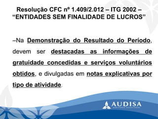 –NaDemonstraçãodoResultadodoPeríodo, devemserdestacadasasinformaçõesdegratuidadeconcedidaseserviçosvoluntáriosobtidos,edivulgadasemnotasexplicativasportipodeatividade. 
Resolução CFC nº 1.409/2.012 –ITG 2002 – “ENTIDADES SEM FINALIDADE DE LUCROS”  