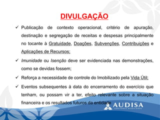 DIVULGAÇÃO 
Publicaçãodecontextooperacional,critériodeapuração, destinaçãoesegregaçãodereceitasedespesasprincipalmentenotocanteàGratuidade,Doações,Subvenções,ContribuiçõeseAplicaçõesdeRecursos; 
ImunidadeouIsençãodeveserevidenciadanasdemonstrações, comosedevidasfossem; 
ReforçaanecessidadedecontroledoImobilizadopelaVidaÚtil; 
Eventossubsequentesàdatadoencerramentodoexercícioquetenham,oupossamvirater,efeitorelevantesobreasituaçãofinanceiraeosresultadosfuturosdaentidade  