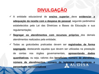 DIVULGAÇÃO 
Aentidadeeducacionaldeensinosuperiordeveevidenciaraadequaçãodareceitacomadespesadepessoal,segundoparâmetrosestabelecidospelaLeidasDiretrizeseBasesdaEducaçãoesuaregulamentação; 
Segregarosatendimentoscomrecursosprópriosdosdemaisatendimentosrealizadospelaentidade; 
Todasasgratuidadespraticadasdevemserregistradasdeformasegregada,destacandoaquelasquedevemserutilizadasnaprestaçãodecontasnosórgãosgovernamentais,apresentandodadosquantitativos,ouseja,valoresdosbenefícios,númerodeatendidos, númerodeatendimentos,númerodebolsistascomvaloresepercentuaisrepresentativos  