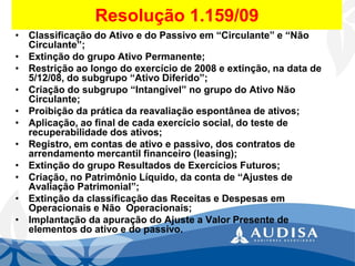 Resolução 1.159/09 
•Classificação do Ativo e do Passivo em “Circulante” e “Não Circulante”; 
•Extinção do grupo Ativo Permanente; 
•Restrição ao longo do exercício de 2008 e extinção, na data de 5/12/08, do subgrupo “Ativo Diferido”; 
•Criação do subgrupo “Intangível” no grupo do Ativo Não Circulante; 
•Proibição da prática da reavaliação espontânea de ativos; 
•Aplicação, ao final de cada exercício social, do teste de recuperabilidade dos ativos; 
•Registro, em contas de ativo e passivo, dos contratos de arrendamento mercantil financeiro (leasing); 
•Extinção do grupo Resultados de Exercícios Futuros; 
•Criação, no Patrimônio Líquido, da conta de “Ajustes de Avaliação Patrimonial”; 
•Extinção da classificação das Receitas e Despesas em Operacionais e Não Operacionais; 
•Implantação da apuração do Ajuste a Valor Presente de elementos do ativo e do passivo.  