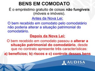 BENS EM COMODATO 
É o empréstimo gratuito de coisas não fungíveis (móveis e imóveis). 
Antes da Nova Lei: 
O bem recebido em comodato pelo comodatário não poderia alterar a situação patrimonial do comodatário. 
Depois da Nova Lei: 
O bem recebido em comodato passou a alterar a situação patrimonial do comodatário, desde que no contrato apresente três características: 
a) benefícios; b) riscos e c) controle desses bens  