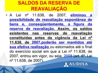SALDOS DA RESERVA DE REAVALIAÇÃO 
•ALeinº11.638,de2007,eliminouapossibilidadedereavaliaçãoespontâneadebense,conseqüentemente,afiguradareservadereavaliação.Assim,ossaldosexistentesnasreservasdereavaliaçãoconstituídasantesdavigênciadaLeinº 11.638,de2007,poderãosermantidosatésuaefetivarealizaçãoouestornadosatéofinaldoexercíciosocialemqueaLeinº11.638,de2007,entrouemvigor,ouseja,2008(art.6º,Leinº11.638,de2007).  