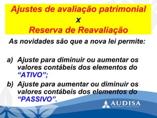 Ajustes de avaliação patrimonial x Reserva de Reavaliação 
As novidades são que a nova lei permite: 
a)Ajuste para diminuir ou aumentar os valores contábeis dos elementos do “ATIVO”; 
b)Ajuste para aumentar ou diminuir os valores contábeis dos elementos do “PASSIVO”.  
