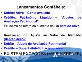 Lançamentos Contábeis: 
•Débito:Ativo–Contaavaliada 
•Crédito:PatrimônioLíquido–“AjustesdeAvaliaçãoPatrimonial” 
Ex.acimaserefereaoaumentodeumbemdoativo. 
RealizaçãodoAjusteaoValordeMercado(depreciação): 
•Débito-“AjustedeAvaliaçãoPatrimonial” 
•Crédito–Superávit/déficitacumulados 
•EXISTEM EXCEÇOES (MAIS A FRENTE)  
