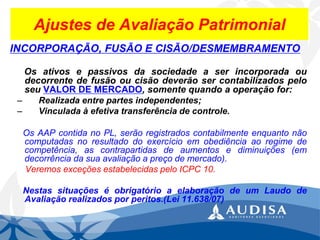Ajustes de Avaliação Patrimonial 
INCORPORAÇÃO, FUSÃO E CISÃO/DESMEMBRAMENTO 
OsativosepassivosdasociedadeaserincorporadaoudecorrentedefusãooucisãodeverãosercontabilizadospeloseuVALORDEMERCADO,somentequandoaoperaçãofor: 
–Realizadaentrepartesindependentes; 
–Vinculadaàefetivatransferênciadecontrole. 
OsAAPcontidanoPL,serãoregistradoscontabilmenteenquantonãocomputadasnoresultadodoexercícioemobediênciaaoregimedecompetência,ascontrapartidasdeaumentosediminuições(emdecorrênciadasuaavaliaçãoapreçodemercado). 
VeremosexceçõesestabelecidaspeloICPC10. 
NestassituaçõeséobrigatórioaelaboraçãodeumLaudodeAvaliaçãorealizadosporperitos.(Lei11.638/07)  