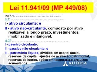 Lei 11.941/09 (MP 449/08) 
“Art.178.............................………………................. 
§1º.................................…………………................... 
I-ativo circulante; e 
II-ativo não-circulante, composto por ativo realizável a longo prazo, investimentos, imobilizado e intangível. 
§2º............................................................................ 
I-passivo circulante; 
II-passivo não-circulante; e 
III-patrimônio líquido, dividido em capital social, reservas de capital, ajustes de avaliação patrimonial, reservas de lucros, ações em tesouraria e prejuízos acumulados.  