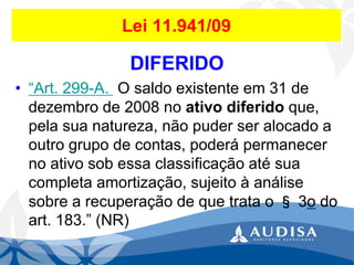 Lei 11.941/09 
DIFERIDO 
•“Art.299-A.O saldo existente em 31 de dezembro de 2008 no ativo diferido que, pela sua natureza, não puder ser alocado a outro grupo de contas, poderá permanecer no ativo sob essa classificação até sua completa amortização, sujeito à análise sobre a recuperação de que trata o §3odo art. 183.” (NR)  