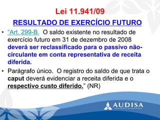Lei 11.941/09 
RESULTADO DE EXERCÍCIO FUTURO 
•“Art.299-B.O saldo existente no resultado de exercício futuro em 31 de dezembro de 2008 deverá ser reclassificado para o passivo não- circulante em conta representativa de receita diferida. 
•Parágrafoúnico.O registro do saldo de que trata o caputdeverá evidenciar a receita diferida e o respectivo custo diferido.” (NR)  