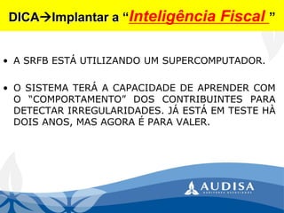 DICAImplantar a “Inteligência Fiscal ” 
•ASRFBESTÁUTILIZANDOUMSUPERCOMPUTADOR. 
•OSISTEMATERÁACAPACIDADEDEAPRENDERCOMO“COMPORTAMENTO”DOSCONTRIBUINTESPARADETECTARIRREGULARIDADES.JÁESTÁEMTESTEHÀDOISANOS,MASAGORAÉPARAVALER.  