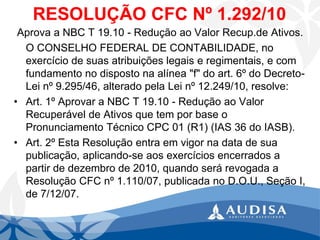 RESOLUÇÃO CFC Nº 1.292/10 
Aprova a NBC T 19.10 -Redução ao Valor Recup.de Ativos. 
O CONSELHO FEDERAL DE CONTABILIDADE, no exercício de suas atribuições legais e regimentais, e com fundamento no disposto na alínea "f" do art. 6º do Decreto- Lei nº 9.295/46, alterado pela Lei nº 12.249/10, resolve: 
•Art. 1º Aprovar a NBC T 19.10 -Redução ao Valor Recuperável de Ativos que tem por base o Pronunciamento Técnico CPC 01 (R1) (IAS 36 do IASB). 
•Art. 2º Esta Resolução entra em vigor na data de sua publicação, aplicando-se aos exercícios encerrados a partir de dezembro de 2010, quando será revogada a Resolução CFC nº 1.110/07, publicada no D.O.U., Seção I, de 7/12/07.  