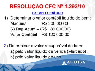 RESOLUÇÃO CFC Nº 1.292/10 
EXEMPLO PRÁTICO 
1)Determinar o valor contábil líquido do bem: 
Máquina –R$ 200.000,00 
(-) Dep Acum –(R$ 80.000,00) 
Valor Contábil –R$ 120.000,00 
2)Determinar o valor recuperável do bem: 
a) pelo valor líquido de venda (Mercado) ; 
b) pelo valor líquido de uso.  