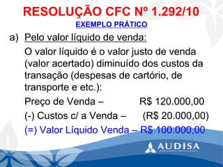 RESOLUÇÃO CFC Nº 1.292/10 
EXEMPLO PRÁTICO 
a)Pelo valor líquido de venda: 
O valor líquido é o valor justo de venda (valor acertado) diminuído dos custos da transação (despesas de cartório, de transporte e etc.): 
Preço de Venda –R$ 120.000,00 
(-) Custos c/ a Venda –(R$ 20.000,00) 
(=) Valor Líquido Venda –R$ 100.000,00  