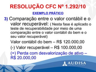 RESOLUÇÃO CFC Nº 1.292/10 
EXEMPLO PRÁTICO 
3) Comparação entre o valor contábil e o valor recuperável: (Nesta fase é aplicado o teste de recuperabilidade por meio de uma comparação entre o valor contábil do bem e o seu valor recuperável) 
Valor contábil do bem –R$ 120.000,00 
(-) Valor recuperável –R$ 100.000,00 
(=) Perda com desvalorização de ativo – R$ 20.000,00  
