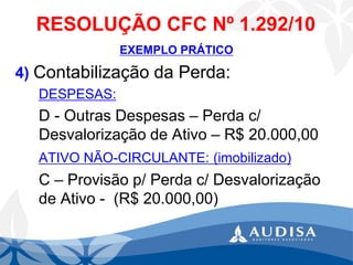 RESOLUÇÃO CFC Nº 1.292/10 
EXEMPLO PRÁTICO 
4) Contabilização da Perda: 
DESPESAS: 
D -Outras Despesas –Perda c/ Desvalorização de Ativo –R$ 20.000,00ATIVO NÃO-CIRCULANTE: (imobilizado) 
C –Provisão p/ Perda c/ Desvalorização de Ativo -(R$ 20.000,00)  