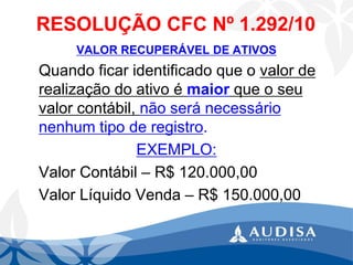 RESOLUÇÃO CFC Nº 1.292/10 
VALOR RECUPERÁVEL DE ATIVOS 
Quando ficar identificado que o valor de realização do ativo é maiorque o seu valor contábil, não será necessário nenhum tipo de registro. 
EXEMPLO: 
Valor Contábil –R$ 120.000,00 
Valor Líquido Venda –R$ 150.000,00  