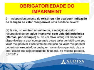 OBRIGATORIEDADE DO IMPARMEINT 
9 -Independentemente de existir ou não qualquer indicação de redução ao valor recuperável, uma entidade deverá: 
(a) testar, no mínimo anualmente, a redução ao valor recuperável de um ativo intangível com vida útil indefinida (Marcas, por exemplo)ou de um ativo intangível ainda não disponível para uso, comparando o seu valor contábil com seu valor recuperável. Esse teste de redução ao valor recuperável poderá ser executado a qualquer momento no período de um ano, desde que seja executado, todo ano, no mesmo período. (CPC 01)  