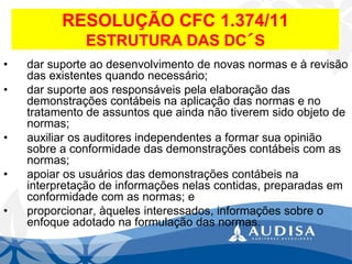 RESOLUÇÃO CFC 1.374/11ESTRUTURA DAS DC´S 
•dar suporte ao desenvolvimento de novas normas e à revisão das existentes quando necessário; 
•dar suporte aos responsáveis pela elaboração das demonstrações contábeis na aplicação das normas e no tratamento de assuntos que ainda não tiverem sido objeto de normas; 
•auxiliar os auditores independentes a formar sua opinião sobre a conformidade das demonstrações contábeis com as normas; 
•apoiar os usuários das demonstrações contábeis na interpretação de informações nelas contidas, preparadas em conformidade com as normas; e 
•proporcionar, àqueles interessados, informações sobre o enfoque adotado na formulação das normas.  