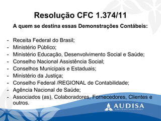 Resolução CFC 1.374/11 
A quem se destina essas Demonstrações Contábeis: 
-Receita Federal do Brasil; 
-Ministério Público; 
-Ministério Educação, Desenvolvimento Social e Saúde; 
-Conselho Nacional Assistência Social; 
-Conselhos Municipais e Estaduais; 
-Ministério da Justiça; 
-Conselho Federal /REGIONAL de Contabilidade; 
-Agência Nacional de Saúde; 
-Associados (as), Colaboradores, Fornecedores, Clientes e outros.  