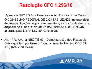 Resolução CFC 1.296/10 
Aprova a NBC TG 03 -Demonstração dos Fluxos de Caixa. 
O CONSELHO FEDERAL DE CONTABILIDADE, no exercício de suas atribuições legais e regimentais, e com fundamento no disposto na alínea "f" do art. 6º do Decreto-Lei nº 9.295/46, alterado pela Lei nº 12.249/10, resolve: 
•Art. 1º Aprovar a NBC TG 03 -Demonstração dos Fluxos de Caixa que tem por base o Pronunciamento Técnico CPC 03 (R2) (IAS 7 do IASB).  